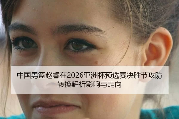 中国男篮赵睿在2026亚洲杯预选赛决胜节攻防转换解析影响与走向