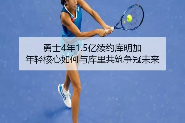 勇士4年1.5亿续约库明加 年轻核心如何与库里共筑争冠未来