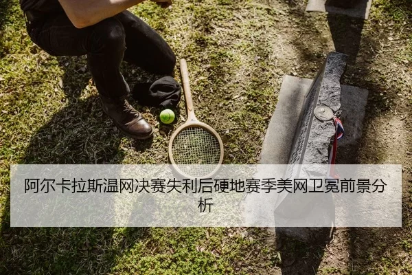 阿尔卡拉斯温网决赛失利后硬地赛季美网卫冕前景分析