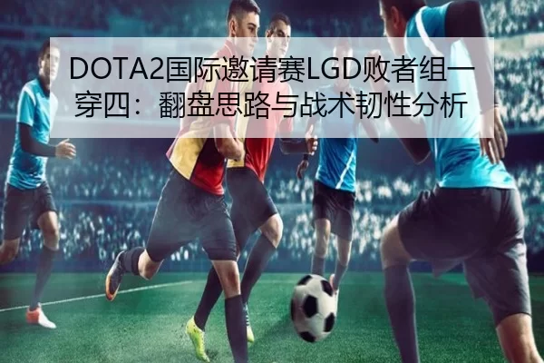 DOTA2国际邀请赛LGD败者组一穿四：翻盘思路与战术韧性分析